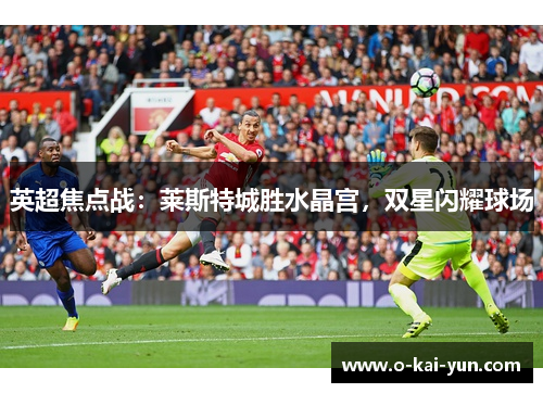 英超焦点战:莱斯特城胜水晶宫,双星闪耀球场 英超焦点战:莱斯特城胜水晶宫,双星闪耀球场