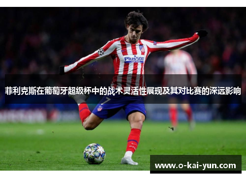 菲利克斯在葡萄牙超级杯中的战术灵活性展现及其对比赛的深远影响