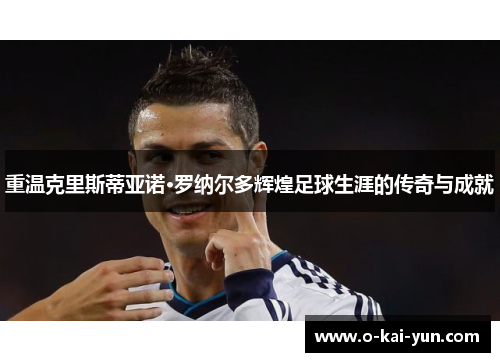 重温克里斯蒂亚诺·罗纳尔多辉煌足球生涯的传奇与成就 重温克里斯蒂亚诺·罗纳尔多辉煌足球生涯的传奇与成就