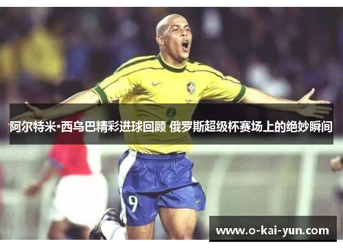 阿尔特米·西乌巴精彩进球回顾 俄罗斯超级杯赛场上的绝妙瞬间 阿尔特米·西乌巴精彩进球回顾 俄罗斯超级杯赛场上的绝妙瞬间