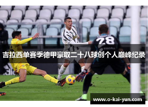 吉拉西单赛季德甲豪取二十八球创个人巅峰纪录 吉拉西单赛季德甲豪取二十八球创个人巅峰纪录