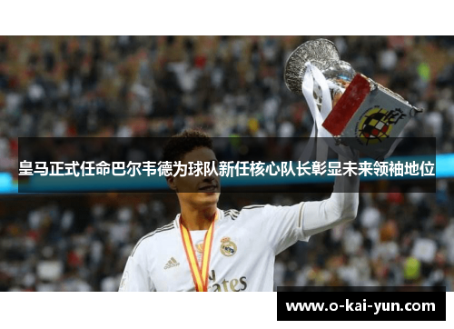 皇马正式任命巴尔韦德为球队新任核心队长彰显未来领袖地位
