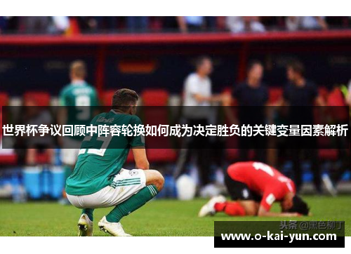 世界杯争议回顾中阵容轮换如何成为决定胜负的关键变量因素解析 世界杯争议回顾中阵容轮换如何成为决定胜负的关键变量因素解析